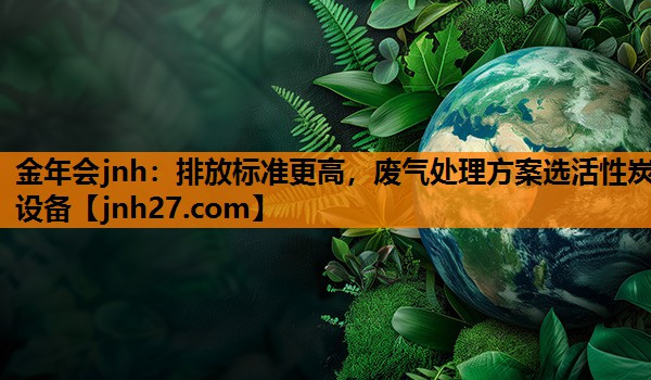 金年会jnh：排放标准更高，废气处理方案选活性炭设备