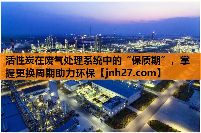 活性炭在废气处理系统中的“保质期”，掌握更换周期助力环保