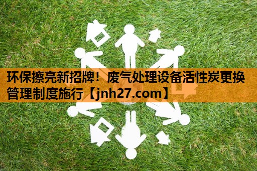 环保擦亮新招牌！废气处理设备活性炭更换管理制度施行