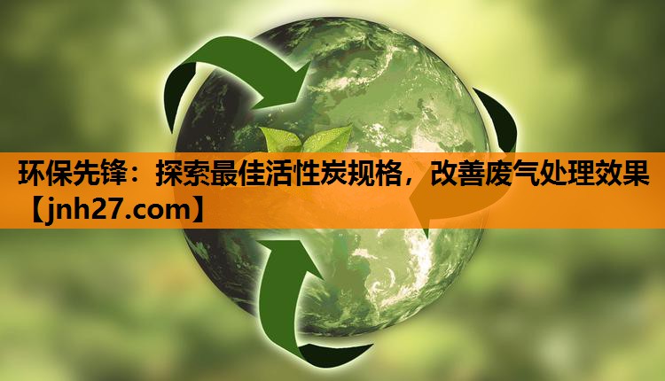 环保先锋：探索最佳活性炭规格，改善废气处理效果