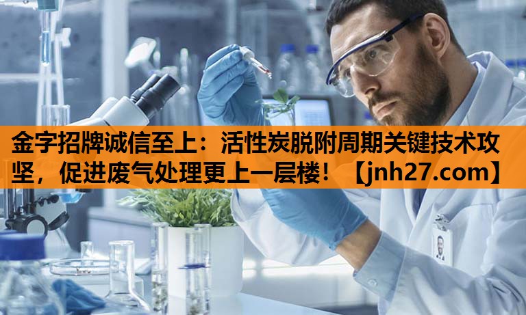 金字招牌诚信至上：活性炭脱附周期关键技术攻坚，促进废气处理更上一层楼！
