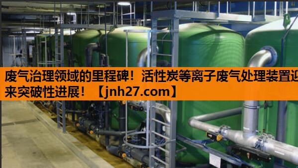 废气治理领域的里程碑！活性炭等离子废气处理装置迎来突破性进展！