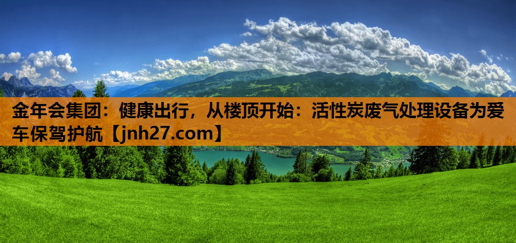 金年会集团：健康出行，从楼顶开始：活性炭废气处理设备为爱车保驾护航