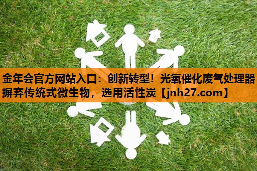 金年会官方网站入口：创新转型！光氧催化废气处理器摒弃传统式微生物，选用活性炭