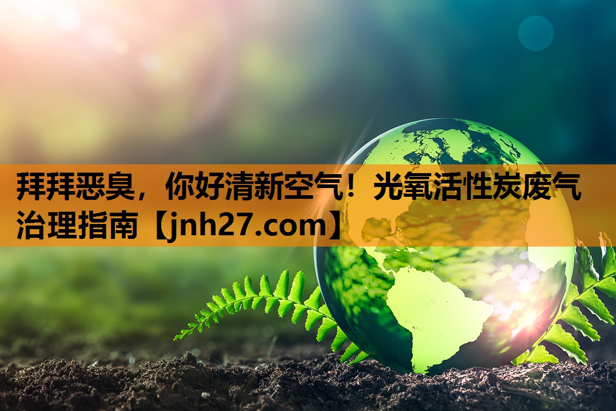拜拜恶臭，你好清新空气！光氧活性炭废气治理指南