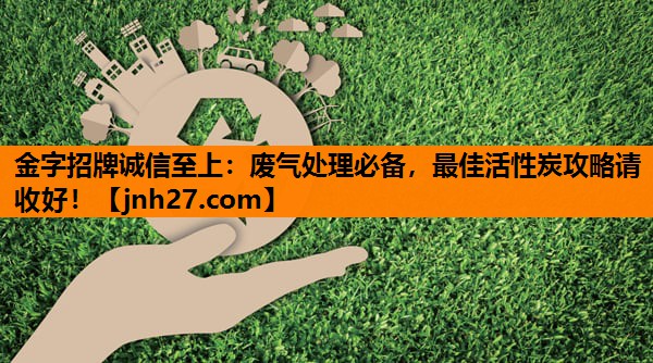 金字招牌诚信至上：废气处理必备，最佳活性炭攻略请收好！
