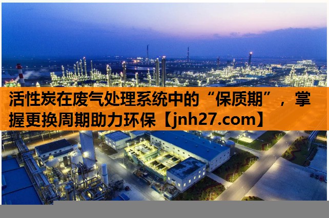 活性炭在废气处理系统中的“保质期”，掌握更换周期助力环保