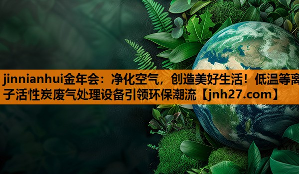净化空气，创造美好生活！低温等离子活性炭废气处理设备引领环保潮流