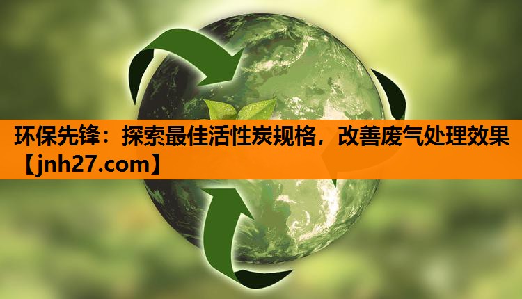 环保先锋：探索最佳活性炭规格，改善废气处理效果
