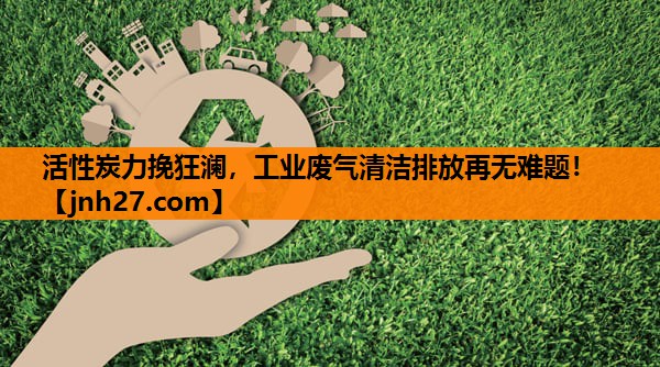 活性炭力挽狂澜，工业废气清洁排放再无难题！