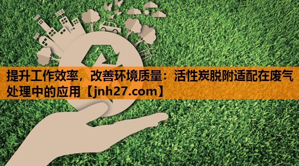 提升工作效率，改善环境质量：活性炭脱附适配在废气处理中的应用