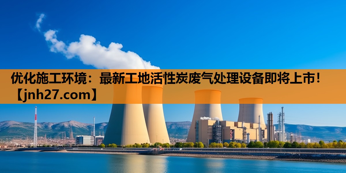 优化施工环境：最新工地活性炭废气处理设备即将上市！