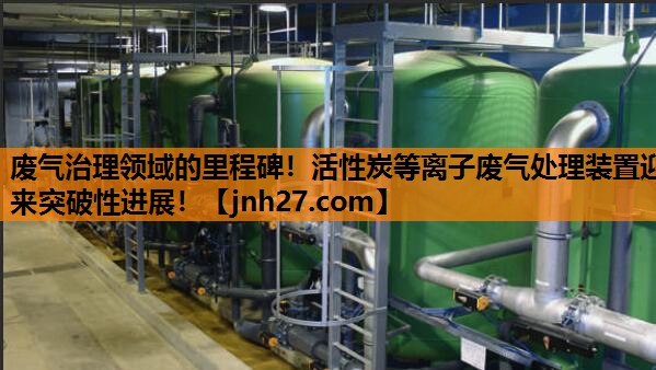 废气治理领域的里程碑！活性炭等离子废气处理装置迎来突破性进展！