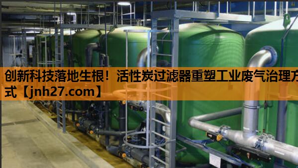 创新科技落地生根！活性炭过滤器重塑工业废气治理方式
