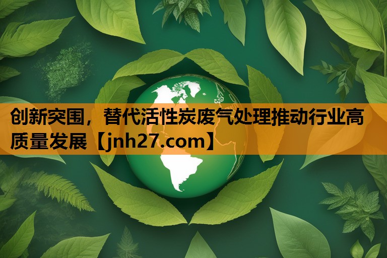 创新突围，替代活性炭废气处理推动行业高质量发展