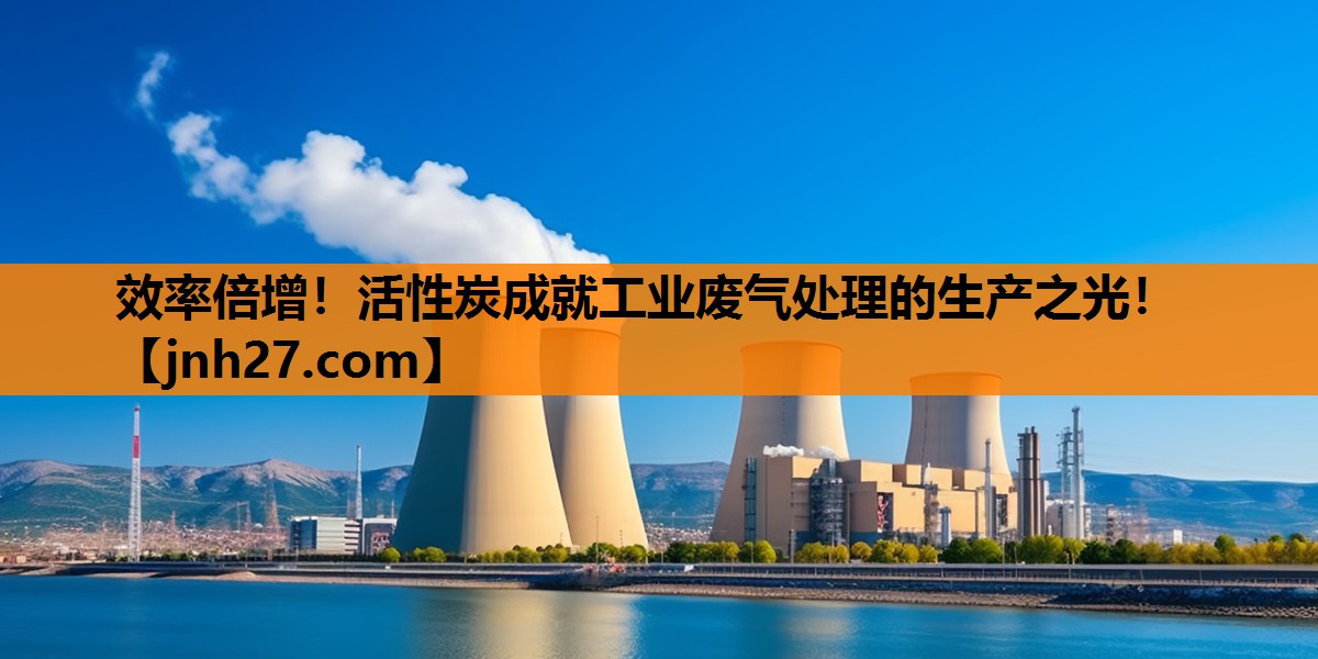 效率倍增！活性炭成就工业废气处理的生产之光！