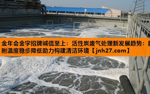 活性炭废气处理新发展趋势：脱附温度稳步降低助力构建清洁环境