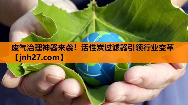 废气治理神器来袭！活性炭过滤器引领行业变革
