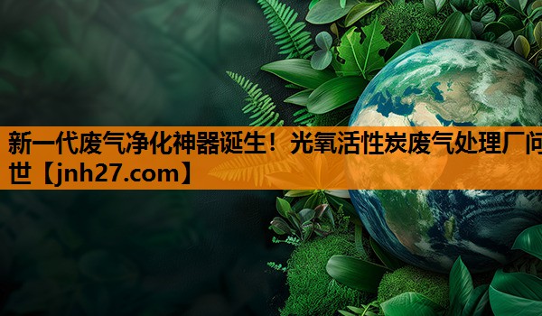 新一代废气净化神器诞生！光氧活性炭废气处理厂问世