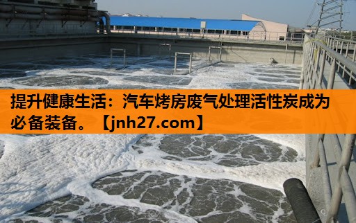 提升健康生活：汽车烤房废气处理活性炭成为必备装备。
