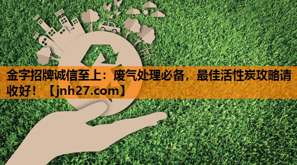 废气处理必备，最佳活性炭攻略请收好！