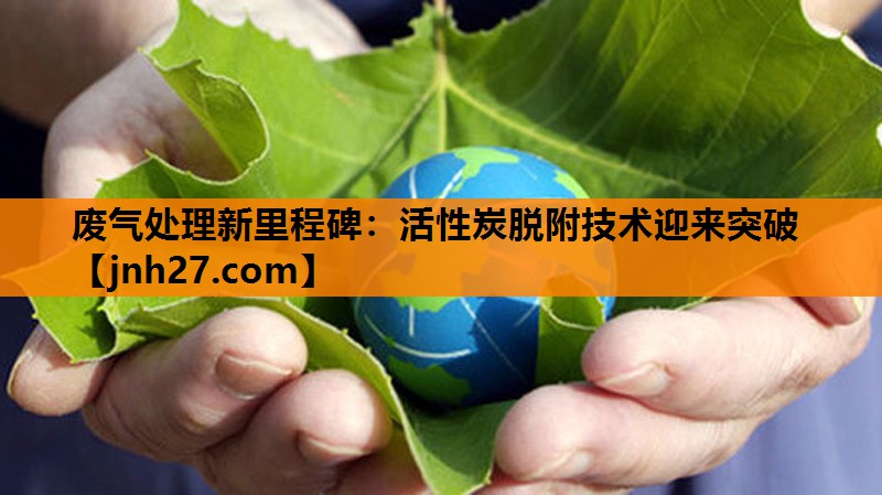 废气处理新里程碑：活性炭脱附技术迎来突破